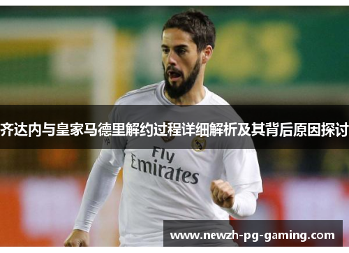 齐达内与皇家马德里解约过程详细解析及其背后原因探讨