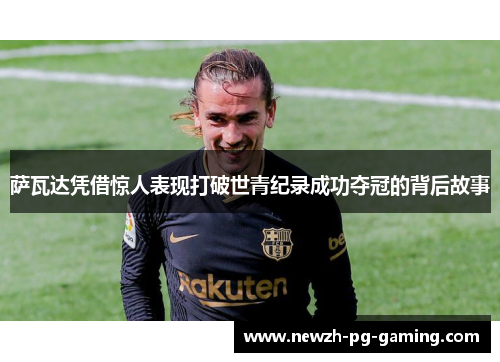 萨瓦达凭借惊人表现打破世青纪录成功夺冠的背后故事