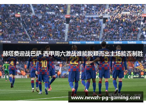 赫塔费迎战巴萨 西甲周六激战谁能脱颖而出主场能否制胜
