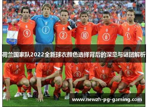 荷兰国家队2022全新球衣颜色选择背后的深意与谜团解析
