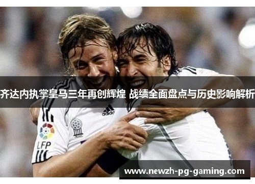 齐达内执掌皇马三年再创辉煌 战绩全面盘点与历史影响解析 齐达内执掌皇马三年再创辉煌 战绩全面盘点与历史影响解析