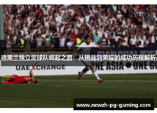 德黑兰独立足球队崛起之路:从挑战到荣耀的成功历程解析 德黑兰独立足球队崛起之路:从挑战到荣耀的成功历程解析