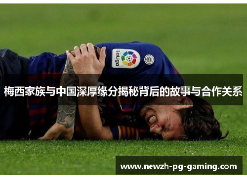 梅西家族与中国深厚缘分揭秘背后的故事与合作关系