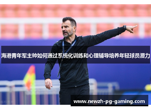 海港青年军主帅如何通过系统化训练和心理辅导培养年轻球员潜力