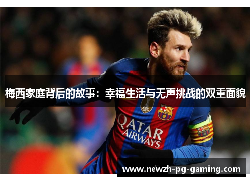 梅西家庭背后的故事:幸福生活与无声挑战的双重面貌 梅西家庭背后的故事:幸福生活与无声挑战的双重面貌