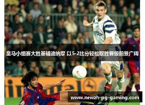 皇马小组赛大胜基辅迪纳摩 以5-2比分轻松取胜晋级前景广阔