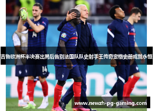 吉鲁欧洲杯半决赛出局后告别法国队队史射手王传奇定格史册成就永恒 吉鲁欧洲杯半决赛出局后告别法国队队史射手王传奇定格史册成就永恒