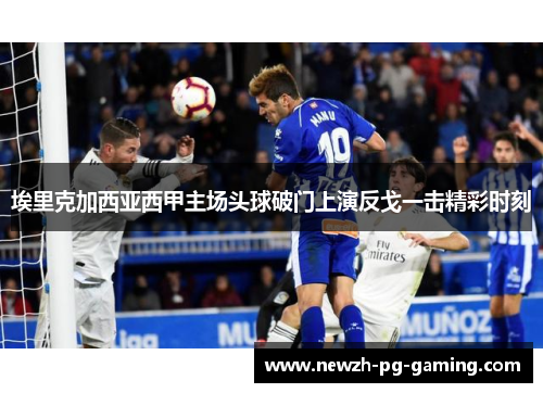 埃里克加西亚西甲主场头球破门上演反戈一击精彩时刻 埃里克加西亚西甲主场头球破门上演反戈一击精彩时刻