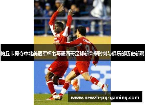 帕丘卡勇夺中北美冠军杯书写墨西哥足球新荣耀时刻与俱乐部历史新篇 帕丘卡勇夺中北美冠军杯书写墨西哥足球新荣耀时刻与俱乐部历史新篇