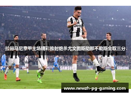 拉赫马尼意甲主场精彩推射绝杀尤文图斯助那不勒斯全取三分 拉赫马尼意甲主场精彩推射绝杀尤文图斯助那不勒斯全取三分