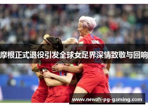 摩根正式退役引发全球女足界深情致敬与回响 摩根正式退役引发全球女足界深情致敬与回响