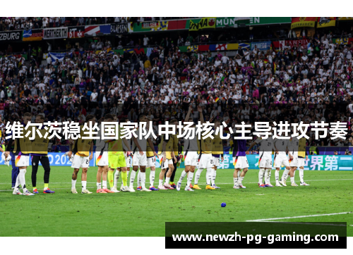 维尔茨稳坐国家队中场核心主导进攻节奏 维尔茨稳坐国家队中场核心主导进攻节奏