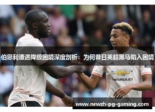 伯恩利遭遇降级困境深度剖析：为何昔日英超黑马陷入困境