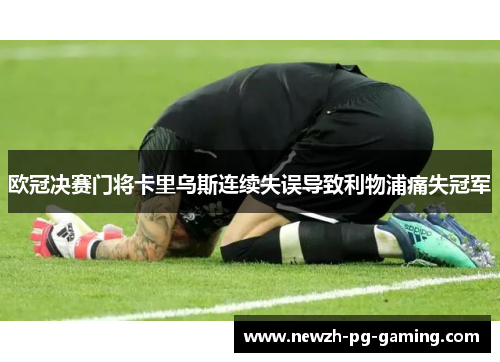欧冠决赛门将卡里乌斯连续失误导致利物浦痛失冠军 欧冠决赛门将卡里乌斯连续失误导致利物浦痛失冠军